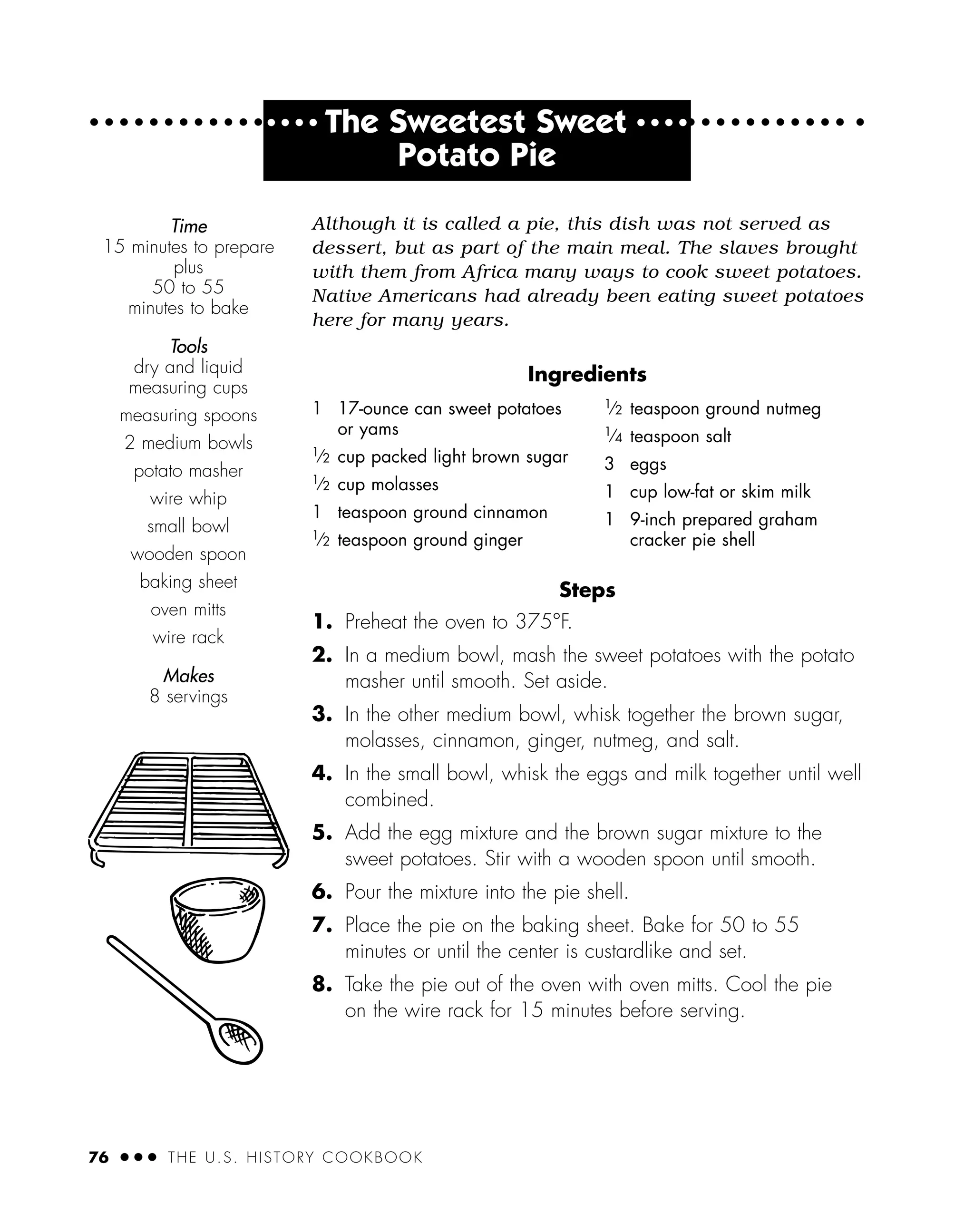 Although it is called a pie, this dish was not served as
dessert, but as part of the main meal. The slaves brought
with them from Africa many ways to cook sweet potatoes.
Native Americans had already been eating sweet potatoes
here for many years.
Ingredients
Steps
1. Preheat the oven to 375°F.
2. In a medium bowl, mash the sweet potatoes with the potato
masher until smooth. Set aside.
3. In the other medium bowl, whisk together the brown sugar,
molasses, cinnamon, ginger, nutmeg, and salt.
4. In the small bowl, whisk the eggs and milk together until well
combined.
5. Add the egg mixture and the brown sugar mixture to the
sweet potatoes. Stir with a wooden spoon until smooth.
6. Pour the mixture into the pie shell.
7. Place the pie on the baking sheet. Bake for 50 to 55
minutes or until the center is custardlike and set.
8. Take the pie out of the oven with oven mitts. Cool the pie
on the wire rack for 15 minutes before serving.
Time
15 minutes to prepare
plus
50 to 55
minutes to bake
Tools
dry and liquid
measuring cups
measuring spoons
2 medium bowls
potato masher
wire whip
small bowl
wooden spoon
baking sheet
oven mitts
wire rack
Makes
8 servings
76 ● ● ● THE U.S. HISTORY COOKBOOK
1 17-ounce can sweet potatoes
or yams
1
⁄2 cup packed light brown sugar
1
⁄2 cup molasses
1 teaspoon ground cinnamon
1
⁄2 teaspoon ground ginger
1
⁄2 teaspoon ground nutmeg
1
⁄4 teaspoon salt
3 eggs
1 cup low-fat or skim milk
1 9-inch prepared graham
cracker pie shell
● ● ● ●
The Sweetest Sweet ● ● ● ●
Potato Pie
 