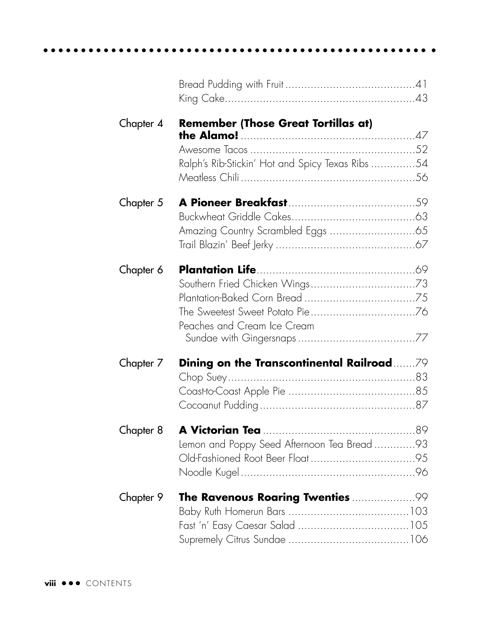 viii ● ● ● CONTENTS
Bread Pudding with Fruit .........................................41
King Cake............................................................43
Chapter 4 Remember (Those Great Tortillas at)
the Alamo! .......................................................47
Awesome Tacos ....................................................52
Ralph’s Rib-Stickin’ Hot and Spicy Texas Ribs ..............54
Meatless Chili.......................................................56
Chapter 5 A Pioneer Breakfast........................................59
Buckwheat Griddle Cakes.......................................63
Amazing Country Scrambled Eggs ...........................65
Trail Blazin’ Beef Jerky ............................................67
Chapter 6 Plantation Life..................................................69
Southern Fried Chicken Wings.................................73
Plantation-Baked Corn Bread ...................................75
The Sweetest Sweet Potato Pie.................................76
Peaches and Cream Ice Cream
Sundae with Gingersnaps .....................................77
Chapter 7 Dining on the Transcontinental Railroad.......79
Chop Suey...........................................................83
Coast-to-Coast Apple Pie ........................................85
Cocoanut Pudding.................................................87
Chapter 8 A Victorian Tea ................................................89
Lemon and Poppy Seed Afternoon Tea Bread .............93
Old-Fashioned Root Beer Float .................................95
Noodle Kugel.......................................................96
Chapter 9 The Ravenous Roaring Twenties ....................99
Baby Ruth Homerun Bars ......................................103
Fast ‘n’ Easy Caesar Salad ...................................105
Supremely Citrus Sundae ......................................106
 
