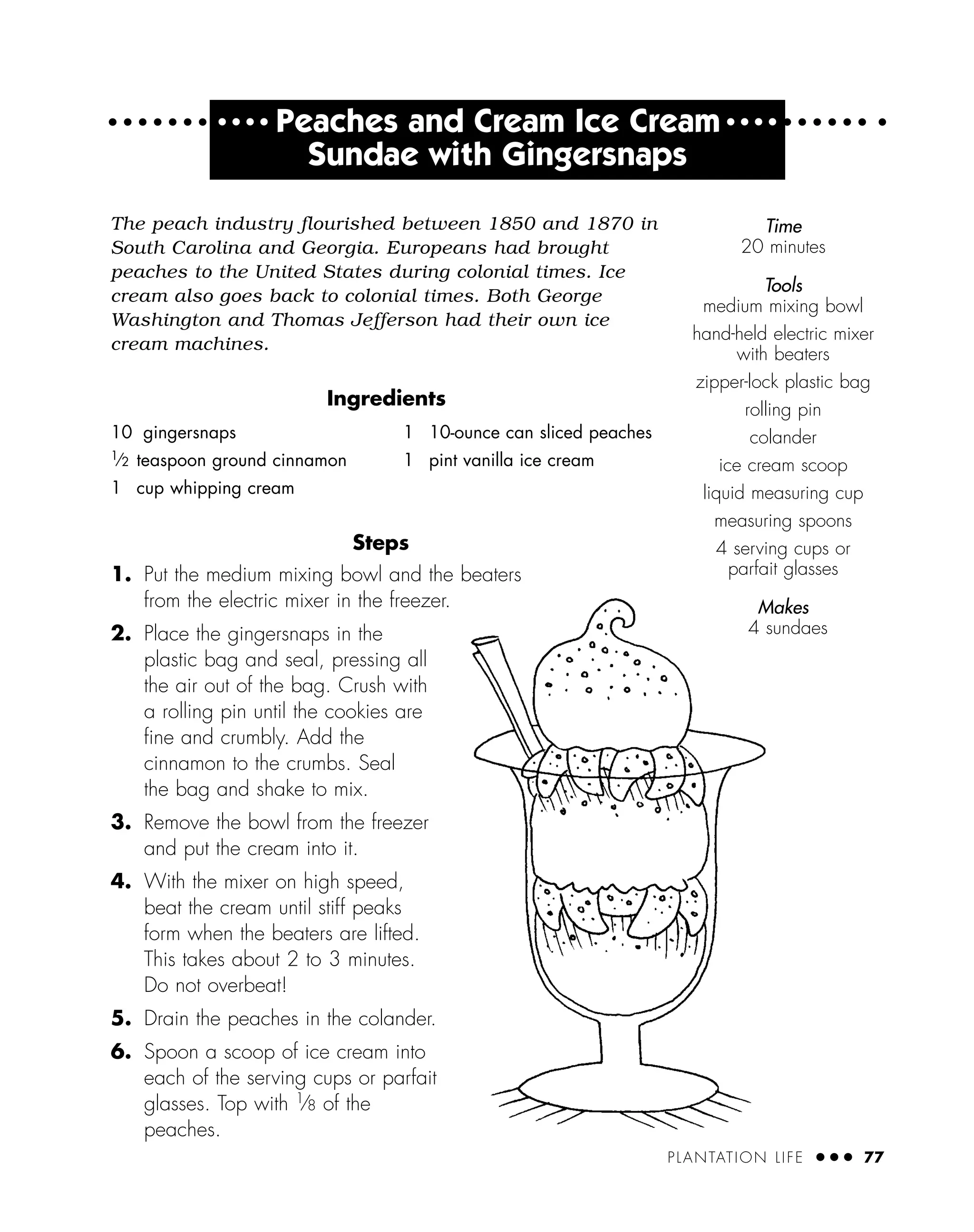 PLANTATION LIFE ● ● ● 77
● ● ● ●
Peaches and Cream Ice Cream ● ● ● ●
Sundae with Gingersnaps
The peach industry flourished between 1850 and 1870 in
South Carolina and Georgia. Europeans had brought
peaches to the United States during colonial times. Ice
cream also goes back to colonial times. Both George
Washington and Thomas Jefferson had their own ice
cream machines.
Ingredients
Steps
1. Put the medium mixing bowl and the beaters
from the electric mixer in the freezer.
2. Place the gingersnaps in the
plastic bag and seal, pressing all
the air out of the bag. Crush with
a rolling pin until the cookies are
ﬁne and crumbly. Add the
cinnamon to the crumbs. Seal
the bag and shake to mix.
3. Remove the bowl from the freezer
and put the cream into it.
4. With the mixer on high speed,
beat the cream until stiff peaks
form when the beaters are lifted.
This takes about 2 to 3 minutes.
Do not overbeat!
5. Drain the peaches in the colander.
6. Spoon a scoop of ice cream into
each of the serving cups or parfait
glasses. Top with 1
⁄8 of the
peaches.
10 gingersnaps
1
⁄2 teaspoon ground cinnamon
1 cup whipping cream
1 10-ounce can sliced peaches
1 pint vanilla ice cream
Time
20 minutes
Tools
medium mixing bowl
hand-held electric mixer
with beaters
zipper-lock plastic bag
rolling pin
colander
ice cream scoop
liquid measuring cup
measuring spoons
4 serving cups or
parfait glasses
Makes
4 sundaes
 