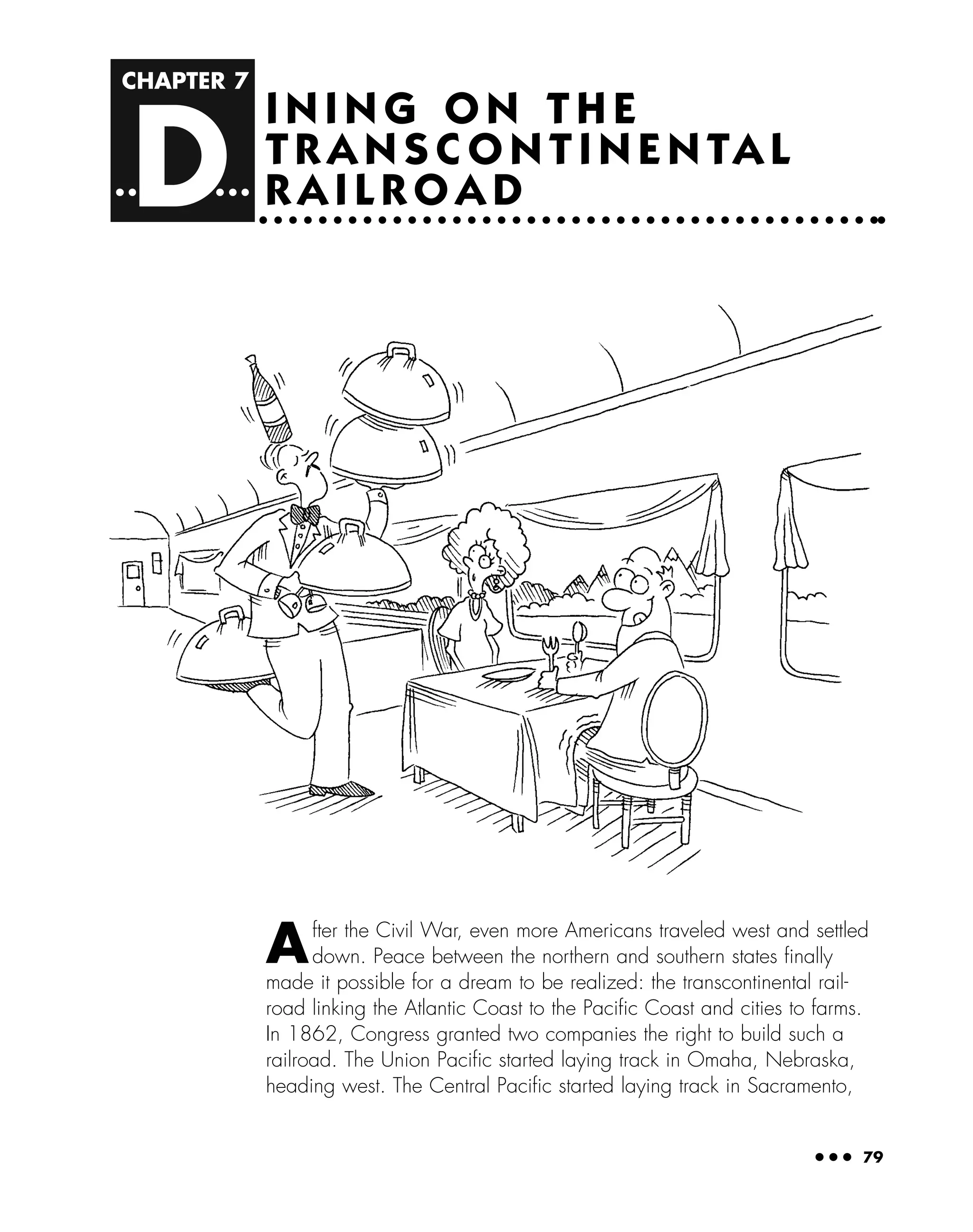CHAPTER 7
D
● ● ● 79
I N I N G O N T H E
T R A N S C O N T I N E N TA L
R A I L R O A D
After the Civil War, even more Americans traveled west and settled
down. Peace between the northern and southern states ﬁnally
made it possible for a dream to be realized: the transcontinental rail-
road linking the Atlantic Coast to the Paciﬁc Coast and cities to farms.
In 1862, Congress granted two companies the right to build such a
railroad. The Union Paciﬁc started laying track in Omaha, Nebraska,
heading west. The Central Paciﬁc started laying track in Sacramento,
 