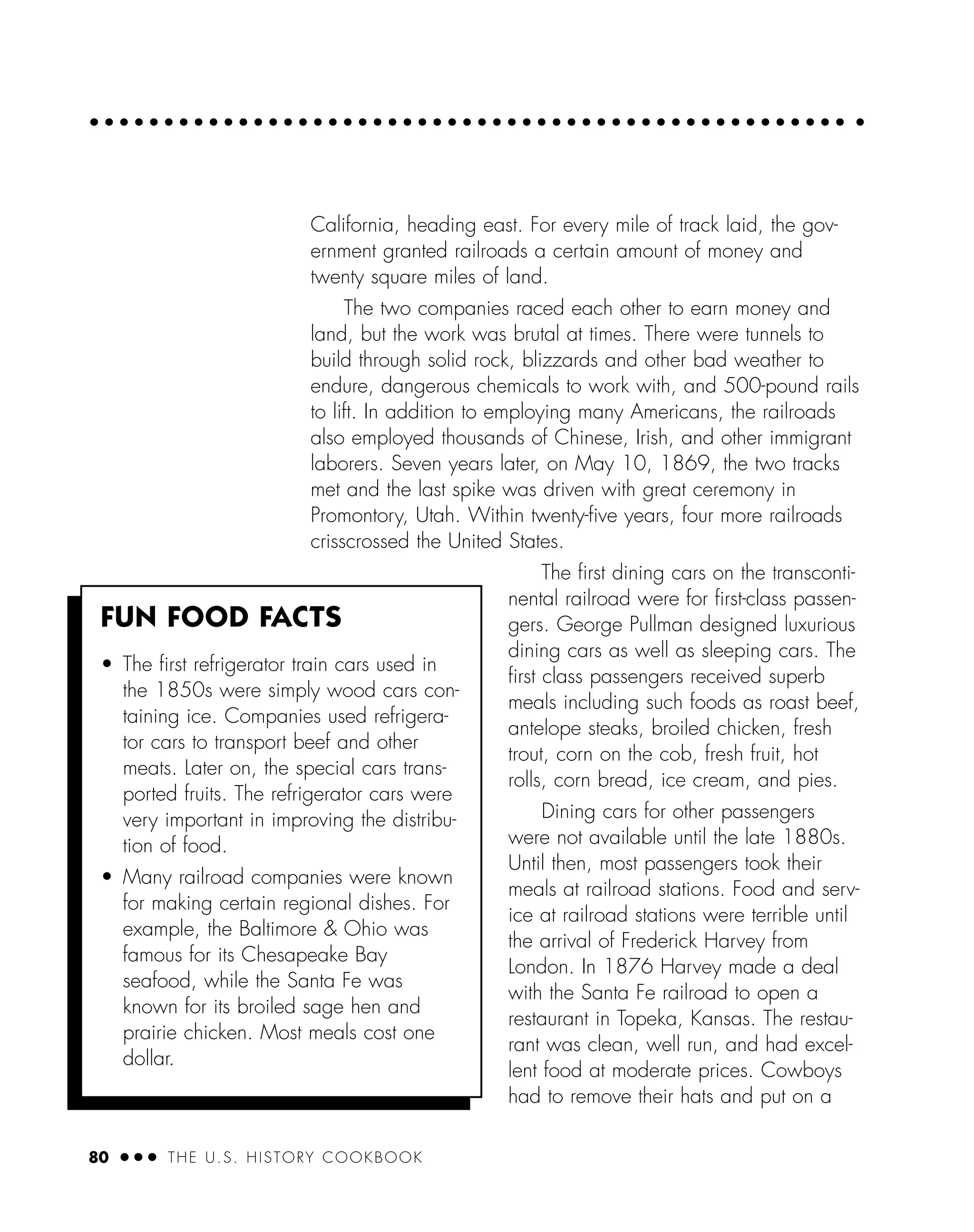 80 ● ● ● THE U.S. HISTORY COOKBOOK
California, heading east. For every mile of track laid, the gov-
ernment granted railroads a certain amount of money and
twenty square miles of land.
The two companies raced each other to earn money and
land, but the work was brutal at times. There were tunnels to
build through solid rock, blizzards and other bad weather to
endure, dangerous chemicals to work with, and 500-pound rails
to lift. In addition to employing many Americans, the railroads
also employed thousands of Chinese, Irish, and other immigrant
laborers. Seven years later, on May 10, 1869, the two tracks
met and the last spike was driven with great ceremony in
Promontory, Utah. Within twenty-ﬁve years, four more railroads
crisscrossed the United States.
The ﬁrst dining cars on the transconti-
nental railroad were for ﬁrst-class passen-
gers. George Pullman designed luxurious
dining cars as well as sleeping cars. The
ﬁrst class passengers received superb
meals including such foods as roast beef,
antelope steaks, broiled chicken, fresh
trout, corn on the cob, fresh fruit, hot
rolls, corn bread, ice cream, and pies.
Dining cars for other passengers
were not available until the late 1880s.
Until then, most passengers took their
meals at railroad stations. Food and serv-
ice at railroad stations were terrible until
the arrival of Frederick Harvey from
London. In 1876 Harvey made a deal
with the Santa Fe railroad to open a
restaurant in Topeka, Kansas. The restau-
rant was clean, well run, and had excel-
lent food at moderate prices. Cowboys
had to remove their hats and put on a
FUN FOOD FACTS
• The ﬁrst refrigerator train cars used in
the 1850s were simply wood cars con-
taining ice. Companies used refrigera-
tor cars to transport beef and other
meats. Later on, the special cars trans-
ported fruits. The refrigerator cars were
very important in improving the distribu-
tion of food.
• Many railroad companies were known
for making certain regional dishes. For
example, the Baltimore & Ohio was
famous for its Chesapeake Bay
seafood, while the Santa Fe was
known for its broiled sage hen and
prairie chicken. Most meals cost one
dollar.
 