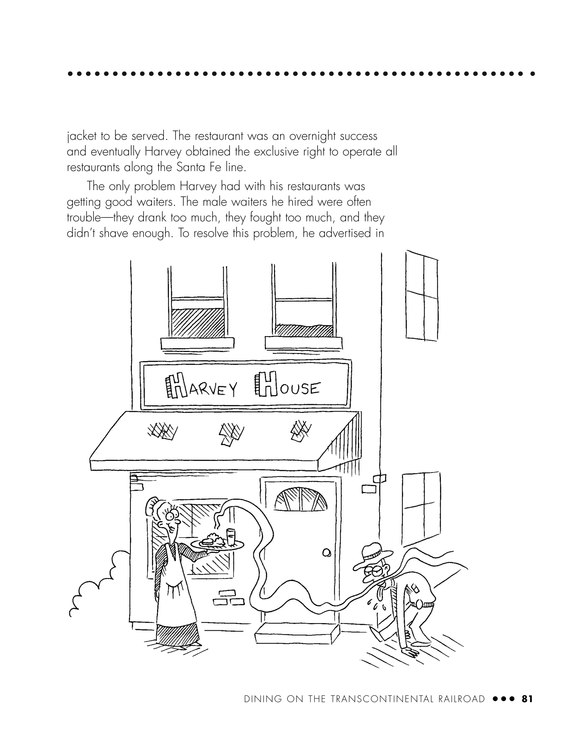 DINING ON THE TRANSCONTINENTAL RAILROAD ● ● ● 81
jacket to be served. The restaurant was an overnight success
and eventually Harvey obtained the exclusive right to operate all
restaurants along the Santa Fe line.
The only problem Harvey had with his restaurants was
getting good waiters. The male waiters he hired were often
trouble—they drank too much, they fought too much, and they
didn’t shave enough. To resolve this problem, he advertised in
 