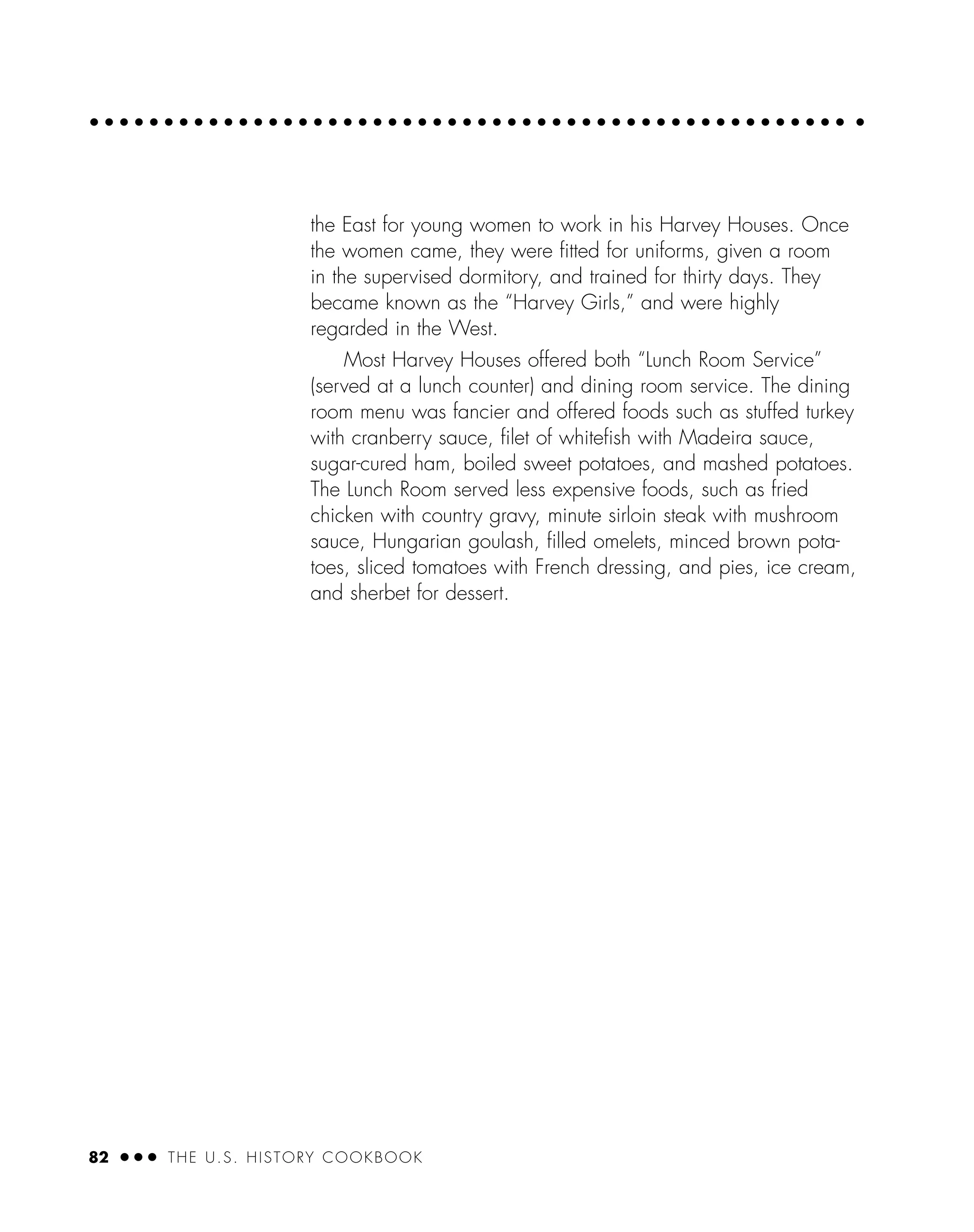 82 ● ● ● THE U.S. HISTORY COOKBOOK
the East for young women to work in his Harvey Houses. Once
the women came, they were ﬁtted for uniforms, given a room
in the supervised dormitory, and trained for thirty days. They
became known as the “Harvey Girls,” and were highly
regarded in the West.
Most Harvey Houses offered both “Lunch Room Service”
(served at a lunch counter) and dining room service. The dining
room menu was fancier and offered foods such as stuffed turkey
with cranberry sauce, ﬁlet of whiteﬁsh with Madeira sauce,
sugar-cured ham, boiled sweet potatoes, and mashed potatoes.
The Lunch Room served less expensive foods, such as fried
chicken with country gravy, minute sirloin steak with mushroom
sauce, Hungarian goulash, ﬁlled omelets, minced brown pota-
toes, sliced tomatoes with French dressing, and pies, ice cream,
and sherbet for dessert.
 
