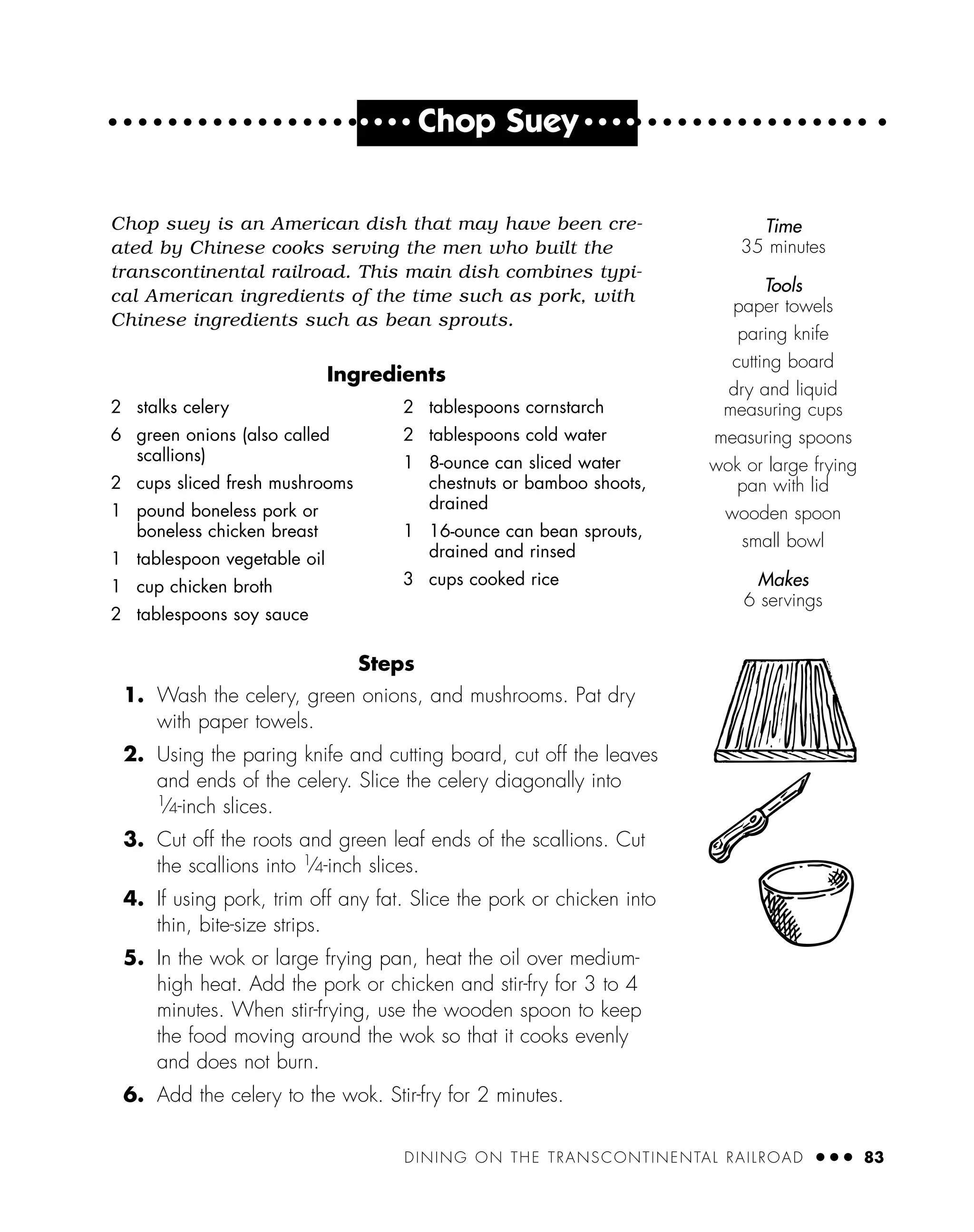 DINING ON THE TRANSCONTINENTAL RAILROAD ● ● ● 83
● ● ● ●
Chop Suey ● ● ● ●
Chop suey is an American dish that may have been cre-
ated by Chinese cooks serving the men who built the
transcontinental railroad. This main dish combines typi-
cal American ingredients of the time such as pork, with
Chinese ingredients such as bean sprouts.
Ingredients
Steps
1. Wash the celery, green onions, and mushrooms. Pat dry
with paper towels.
2. Using the paring knife and cutting board, cut off the leaves
and ends of the celery. Slice the celery diagonally into
1
⁄4-inch slices.
3. Cut off the roots and green leaf ends of the scallions. Cut
the scallions into 1
⁄4-inch slices.
4. If using pork, trim off any fat. Slice the pork or chicken into
thin, bite-size strips.
5. In the wok or large frying pan, heat the oil over medium-
high heat. Add the pork or chicken and stir-fry for 3 to 4
minutes. When stir-frying, use the wooden spoon to keep
the food moving around the wok so that it cooks evenly
and does not burn.
6. Add the celery to the wok. Stir-fry for 2 minutes.
2 stalks celery
6 green onions (also called
scallions)
2 cups sliced fresh mushrooms
1 pound boneless pork or
boneless chicken breast
1 tablespoon vegetable oil
1 cup chicken broth
2 tablespoons soy sauce
2 tablespoons cornstarch
2 tablespoons cold water
1 8-ounce can sliced water
chestnuts or bamboo shoots,
drained
1 16-ounce can bean sprouts,
drained and rinsed
3 cups cooked rice
Time
35 minutes
Tools
paper towels
paring knife
cutting board
dry and liquid
measuring cups
measuring spoons
wok or large frying
pan with lid
wooden spoon
small bowl
Makes
6 servings
 