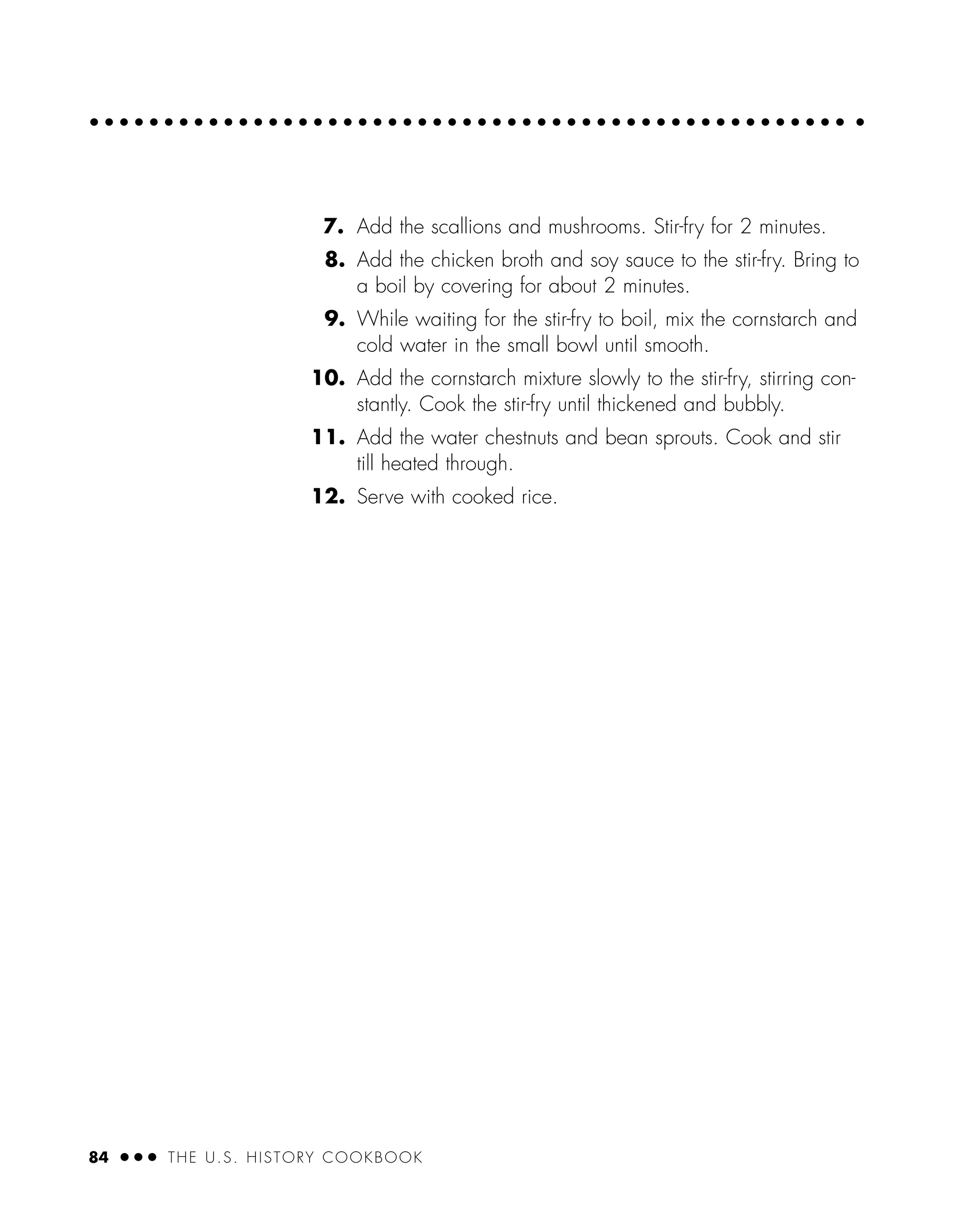 7. Add the scallions and mushrooms. Stir-fry for 2 minutes.
8. Add the chicken broth and soy sauce to the stir-fry. Bring to
a boil by covering for about 2 minutes.
9. While waiting for the stir-fry to boil, mix the cornstarch and
cold water in the small bowl until smooth.
10. Add the cornstarch mixture slowly to the stir-fry, stirring con-
stantly. Cook the stir-fry until thickened and bubbly.
11. Add the water chestnuts and bean sprouts. Cook and stir
till heated through.
12. Serve with cooked rice.
84 ● ● ● THE U.S. HISTORY COOKBOOK
 