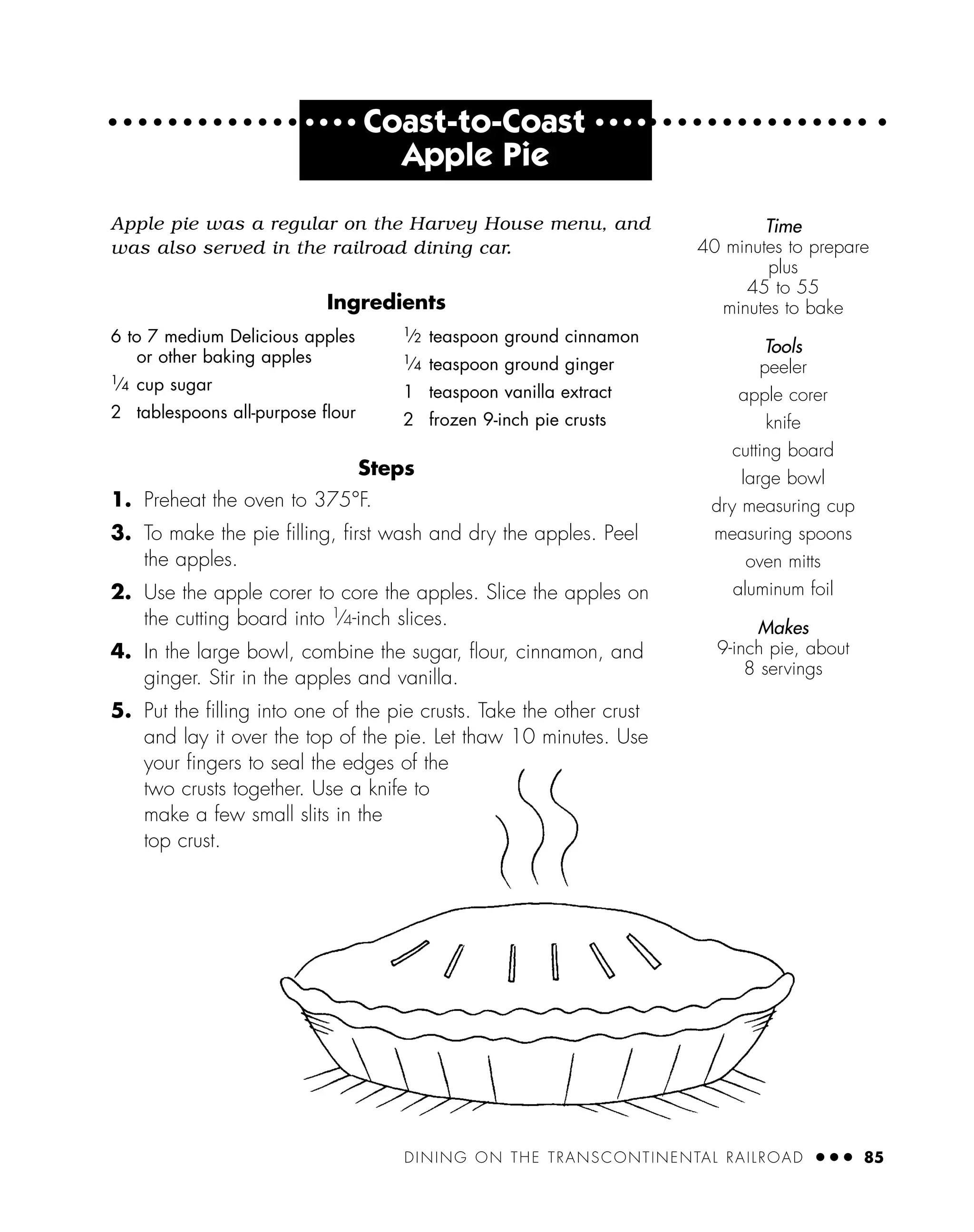 DINING ON THE TRANSCONTINENTAL RAILROAD ● ● ● 85
● ● ● ●
Coast-to-Coast ● ● ● ●
Apple Pie
Apple pie was a regular on the Harvey House menu, and
was also served in the railroad dining car.
Ingredients
Steps
1. Preheat the oven to 375°F.
3. To make the pie ﬁlling, ﬁrst wash and dry the apples. Peel
the apples.
2. Use the apple corer to core the apples. Slice the apples on
the cutting board into 1⁄4-inch slices.
4. In the large bowl, combine the sugar, ﬂour, cinnamon, and
ginger. Stir in the apples and vanilla.
5. Put the ﬁlling into one of the pie crusts. Take the other crust
and lay it over the top of the pie. Let thaw 10 minutes. Use
your ﬁngers to seal the edges of the
two crusts together. Use a knife to
make a few small slits in the
top crust.
6 to 7 medium Delicious apples
or other baking apples
1
⁄4 cup sugar
2 tablespoons all-purpose ﬂour
1⁄2 teaspoon ground cinnamon
1⁄4 teaspoon ground ginger
1 teaspoon vanilla extract
2 frozen 9-inch pie crusts
Time
40 minutes to prepare
plus
45 to 55
minutes to bake
Tools
peeler
apple corer
knife
cutting board
large bowl
dry measuring cup
measuring spoons
oven mitts
aluminum foil
Makes
9-inch pie, about
8 servings
 