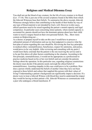 Religious and Medical Dilemma Essay
You shall not eat the blood of any creature, for the life of every creature is its blood
(Lev. 17:14). This is just one of the several scriptures found in the bible from which
the Jehovah Witnesses base their beliefs. To summarize the above excerpt, Jehovah
Witnesses strongly believe that contributing to the health of their bodies by way of
any type of blood material is not intended by God s will. However in dire cases,
ethical questions need to be raised regarding the patient s mental capacity and legal
competence. In particular cases concerning minor patients, where mental capacity is
accounted for, parents should not have the dominant opinion about how their child
wants to receive surgery based on their own personal beliefs. The... Show more
content on Helpwriting.net ...
As a doctor, to prepare myself to take on this case I would have to process a
substantial amount of information and use my best judgment to conceive what the
best plan of action regarding this case should be. Reviewing the four key principles
in medical ethics: nonmaleficience, beneficence, respect for autonomy, and justice,
would prove to be very helpful. After reviewing and consulting with my peers I
would most likely conclude that the patient is the one receiving the service and is
to be put first above all other factors contributing to the situation. According to the
first principle, nonmaleficience, it would not be appropriate as a professional to
practice medicine based on his or her own beliefs and not consider the patients
feelings about the operation. In this particular case, regarding religious constrictions
the doctor must decide if the patients needs outweigh the ethical belief of
nonmaleficience. Asserting empathy in this case could prove to be a problem. How
does a person wholly understand the beliefs of another when they have not been
exposed to those beliefs and culture that supplied this person with their values of
living? Understanding a patient s background can significantly impact a decision. If a
doctor were to treat a Jehovah Witness with blood they need to understand the impact
they would be having on their patient s life. Jehovah Witnesses ex communicate with
a peer who undergoes a blood transfusion. If
 