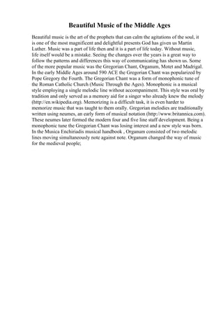 Beautiful Music of the Middle Ages
Beautiful music is the art of the prophets that can calm the agitations of the soul, it
is one of the most magnificent and delightful presents God has given us Martin
Luther. Music was a part of life then and it is a part of life today. Without music,
life itself would be a mistake. Seeing the changes over the years is a great way to
follow the patterns and differences this way of communicating has shown us. Some
of the more popular music was the Gregorian Chant, Organum, Motet and Madrigal.
In the early Middle Ages around 590 ACE the Gregorian Chant was popularized by
Pope Gregory the Fourth. The Gregorian Chant was a form of monophonic tune of
the Roman Catholic Church (Music Through the Ages). Monophonic is a musical
style employing a single melodic line without accompaniment. This style was oral by
tradition and only served as a memory aid for a singer who already knew the melody
(http://en.wikipedia.org). Memorizing is a difficult task, it is even harder to
memorize music that was taught to them orally. Gregorian melodies are traditionally
written using neumes, an early form of musical notation (http://www.britannica.com).
These neumes later formed the modern four and five line staff development. Being a
monophonic tune the Gregorian Chant was losing interest and a new style was born.
In the Musica Enchiriadis musical handbook , Organum consisted of two melodic
lines moving simultaneously note against note. Organum changed the way of music
for the medieval people;
 