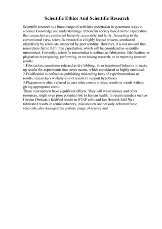 Scientific Ethics And Scientific Research
Scientific research is a broad range of activities undertaken in systematic ways to
advance knowledge and understandings. It benefits society based on the expectation
that researches are conducted honestly, accurately and fairly. According to the
conventional view, scientific research is a highly logical process, conducted
objectively by scientists, inspected by peer scrutiny. However, it is not unusual that
researchers fail to fulfill the expectation, which will be considered as scientific
misconduct. Currently, scientific misconduct is defined as fabrication, falsification, or
plagiarism in proposing, performing, or reviewing research, or in reporting research
results .
1.Fabrication, sometimes referred as dry labbing , is an intentional behavior to make
up results for experiments that never occurs, which considered as highly unethical.
2.Falsification is defined as publishing misleading facts of experimentations or
results, researchers wilfully distort results to support hypothesis.
3.Plagiarism is often referred to pass other person s ideas, results or words without
giving appropriate credit.
These misconducts have significant effects. They will waste money and other
resources, might even pose potential risk to human health. In recent scandals such as
Haruko Obokata s falsified results in STAP cells and Jan Hendrik SchГ¶n s
fabricated results in semiconductors, misconducts are not only debarred those
scientists, also damaged the pristine image of science and
 