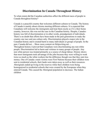 Discrimination In Canada Throughout History
To what extent did the Canadian authorities affect the different races of people in
Canada throughout history?
Canada is a peaceful country that welcomes different cultures to Canada. The history
of Canada is mainly about citizens meeting different cultures. It is expected that
Canadians will welcome the immigrants and treat them nicely as if it s their home
country, however, this was not the case in the Canadian history. Despite, Canadas
history was full of discrimination or in other words, prejudgement of individuals.
There is no doubt that efforts have been made in the past generations to make the
country one race and one culture only. Discrimination played a major role in the
Canadian history and it created harm to many individuals or groups of people. In the
past, Canada did not ... Show more content on Helpwriting.net ...
Throughout history it proved that Canadians were discriminating any non white
people. Discrimination led to harm and violence to many groups of people. Any
non white person was treated primarily as a source of cheap labour. History shows
that most immigrants took advantage of the jobs because they were willing to work
twice as much as the white workers but the difference though was that they earn less
money. One of Canada s main victims were First Nations because their children were
sent to residential schools, their lands were taken away as well as their resources.
Aboriginals ended up living in the reserves while their children were being
homogenized in residential schools that were created by the Europeans when they
entered Canada. This caused the Aboriginal population to decrease. The Indian
children
 
