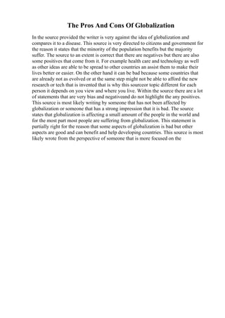 The Pros And Cons Of Globalization
In the source provided the writer is very against the idea of globalization and
compares it to a disease. This source is very directed to citizens and government for
the reason it states that the minority of the population benefits but the majority
suffer. The source to an extent is correct that there are negatives but there are also
some positives that come from it. For example health care and technology as well
as other ideas are able to be spread to other countries an assist them to make their
lives better or easier. On the other hand it can be bad because some countries that
are already not as evolved or at the same step might not be able to afford the new
research or tech that is invented that is why this sourceor topic different for each
person it depends on you view and where you live. Within the source there are a lot
of statements that are very bias and negativeand do not highlight the any positives.
This source is most likely writing by someone that has not been affected by
globalization or someone that has a strong impression that it is bad. The source
states that globalization is affecting a small amount of the people in the world and
for the most part most people are suffering from globalization. This statement is
partially right for the reason that some aspects of globalization is bad but other
aspects are good and can benefit and help developing countries. This source is most
likely wrote from the perspective of someone that is more focused on the
 