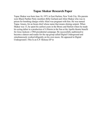Tupac Shakur Research Paper
Tupac Shakur was born June 16, 1971 in East Harlem, New York City. His parents
were Black Panther Party members Billy Garland and Afeni Shakur who was in
prison for bombing charges while Afeni was pregnant with him. He was named
Tupac Amaru, for an Incan chief whose name that means shining serpent. When
Shakur was 13, he spent his earliest years in the Bronx and Harlem where he made
his acting debut in a production of A Raisin in the Sun at the Apollo theatre benefit
for Jesse Jackson s 1984 presidential campaign. He successfully auditioned to
become a dancer and roadie for the rap group called Digital Underground and
simultaneously worked diligently on his own music. He appeared in Digital
Underground s This Is an E.P. Release EP in
 