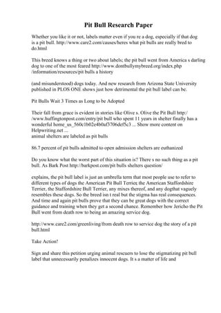 Pit Bull Research Paper
Whether you like it or not, labels matter even if you re a dog, especially if that dog
is a pit bull. http://www.care2.com/causes/heres what pit bulls are really bred to
do.html
This breed knows a thing or two about labels; the pit bull went from America s darling
dog to one of the most feared http://www.dontbullymybreed.org/index.php
/information/resources/pit bulls a history
(and misunderstood) dogs today. And new research from Arizona State University
published in PLOS ONE shows just how detrimental the pit bull label can be.
Pit Bulls Wait 3 Times as Long to be Adopted
Their fall from grace is evident in stories like Olive s. Olive the Pit Bull http:/
/www.huffingtonpost.com/entry/pit bull who spent 11 years in shelter finally has a
wonderful home_us_560c1b02e4b0af3706def5c3 ... Show more content on
Helpwriting.net ...
animal shelters are labeled as pit bulls
86.7 percent of pit bulls admitted to open admission shelters are euthanized
Do you know what the worst part of this situation is? There s no such thing as a pit
bull. As Bark Post http://barkpost.com/pit bulls shelters question/
explains, the pit bull label is just an umbrella term that most people use to refer to
different types of dogs the American Pit Bull Terrier, the American Staffordshire
Terrier, the Staffordshire Bull Terrier, any mixes thereof, and any dogthat vaguely
resembles these dogs. So the breed isn t real but the stigma has real consequences.
And time and again pit bulls prove that they can be great dogs with the correct
guidance and training when they get a second chance. Remember how Jericho the Pit
Bull went from death row to being an amazing service dog.
http://www.care2.com/greenliving/from death row to service dog the story of a pit
bull.html
Take Action!
Sign and share this petition urging animal rescuers to lose the stigmatizing pit bull
label that unnecessarily penalizes innocent dogs. It s a matter of life and
 