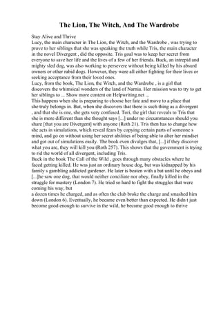 The Lion, The Witch, And The Wardrobe
Stay Alive and Thrive
Lucy, the main character in The Lion, the Witch, and the Wardrobe , was trying to
prove to her siblings that she was speaking the truth while Tris, the main character
in the novel Divergent , did the opposite. Tris goal was to keep her secret from
everyone to save her life and the lives of a few of her friends. Buck, an intrepid and
mighty sled dog, was also working to persevere without being killed by his absurd
owners or other rabid dogs. However, they were all either fighting for their lives or
seeking acceptance from their loved ones.
Lucy, from the book, The Lion, the Witch, and the Wardrobe , is a girl that
discovers the whimsical wonders of the land of Narnia. Her mission was to try to get
her siblings to ... Show more content on Helpwriting.net ...
This happens when she is preparing to choose her fate and move to a place that
she truly belongs in. But, when she discovers that there is such thing as a divergent
, and that she is one, she gets very confused. Tori, the girl that reveals to Tris that
she is more different than she thought says [...] under no circumstances should you
share [that you are Divergent] with anyone (Roth 21). Tris then has to change how
she acts in simulations, which reveal fears by copying certain parts of someone s
mind, and go on without using her secret abilities of being able to alter her mindset
and got out of simulations easily. The book even divulges that, [...] if they discover
what you are, they will kill you (Roth 257). This shows that the government is trying
to rid the world of all divergent, including Tris.
Buck in the book The Call of the Wild , goes through many obstacles where he
faced getting killed. He was just an ordinary house dog, but was kidnapped by his
family s gambling addicted gardener. He later is beaten with a bat until he obeys and
[...]he saw one dog, that would neither conciliate nor obey, finally killed in the
struggle for mastery (London 7). He tried so hard to fight the struggles that were
coming his way, but
a dozen times he charged, and as often the club broke the charge and smashed him
down (London 6). Eventually, he became even better than expected. He didn t just
become good enough to survive in the wild, he became good enough to thrive
 