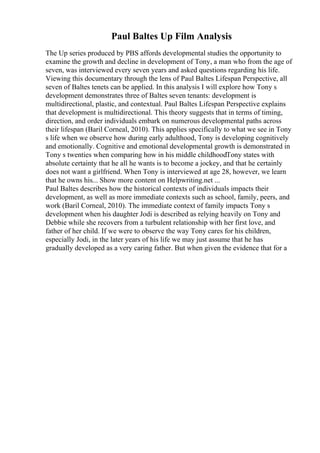 Paul Baltes Up Film Analysis
The Up series produced by PBS affords developmental studies the opportunity to
examine the growth and decline in development of Tony, a man who from the age of
seven, was interviewed every seven years and asked questions regarding his life.
Viewing this documentary through the lens of Paul Baltes Lifespan Perspective, all
seven of Baltes tenets can be applied. In this analysis I will explore how Tony s
development demonstrates three of Baltes seven tenants: development is
multidirectional, plastic, and contextual. Paul Baltes Lifespan Perspective explains
that development is multidirectional. This theory suggests that in terms of timing,
direction, and order individuals embark on numerous developmental paths across
their lifespan (Baril Corneal, 2010). This applies specifically to what we see in Tony
s life when we observe how during early adulthood, Tony is developing cognitively
and emotionally. Cognitive and emotional developmental growth is demonstrated in
Tony s twenties when comparing how in his middle childhoodTony states with
absolute certainty that he all he wants is to become a jockey, and that he certainly
does not want a girlfriend. When Tony is interviewed at age 28, however, we learn
that he owns his... Show more content on Helpwriting.net ...
Paul Baltes describes how the historical contexts of individuals impacts their
development, as well as more immediate contexts such as school, family, peers, and
work (Baril Corneal, 2010). The immediate context of family impacts Tony s
development when his daughter Jodi is described as relying heavily on Tony and
Debbie while she recovers from a turbulent relationship with her first love, and
father of her child. If we were to observe the way Tony cares for his children,
especially Jodi, in the later years of his life we may just assume that he has
gradually developed as a very caring father. But when given the evidence that for a
 