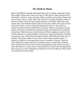 The Math in Music
Music with Math Few people understand that music is actually connected to math.
Most people i believe have more of an idea of what music is than what they know
what math is. Music is scales and notes. Math is numbers and symbols. Deep in the
core of music, music is really math. They also have a strange connection: Music is
the only art form where the form and the medium are the same. Math is the only
science where the methods and the subject are the same. Math is the study of math
using math. Music is only created and experienced as music. Thus, there is a
natural connection between mathematics and music: Both are experienced as pure
objects of the brain, and both have meaning outside of the brain only by artificial
connections. Math and music are both universal. Math is applied across the world
to find solutions to everyday problems while music is played around the world and
is present in every world culture throughout history. Both math and music rely on
spacing. The amount of data or time a note is held connects math to music. A
measure is relative to a line graph and a note to a number or fraction. There are
many things that connect with music and math. which are music time, Reading
music and fractions and last but not least the pythagorean scale. When you read a
score also known as a music sheet or musical piece you read it like if reading math
that will give you some informations of the piece you will be playing. Music sheets
are divided into sections called
 