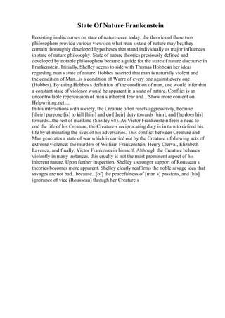 State Of Nature Frankenstein
Persisting in discourses on state of nature even today, the theories of these two
philosophers provide various views on what man s state of nature may be; they
contain thoroughly developed hypotheses that stand individually as major influences
in state of nature philosophy. State of nature theories previously defined and
developed by notable philosophers became a guide for the state of nature discourse in
Frankenstein. Initially, Shelley seems to side with Thomas Hobbesin her ideas
regarding man s state of nature. Hobbes asserted that man is naturally violent and
the condition of Man...is a condition of Warre of every one against every one
(Hobbes). By using Hobbes s definition of the condition of man, one would infer that
a constant state of violence would be apparent in a state of nature. Conflict is an
uncontrollable repercussion of man s inherent fear and... Show more content on
Helpwriting.net ...
In his interactions with society, the Creature often reacts aggressively, because
[their] purpose [is] to kill [him] and do [their] duty towards [him], and [he does his]
towards...the rest of mankind (Shelley 68). As Victor Frankenstein feels a need to
end the life of his Creature, the Creature s reciprocating duty is in turn to defend his
life by eliminating the lives of his adversaries. This conflict between Creature and
Man generates a state of war which is carried out by the Creature s following acts of
extreme violence: the murders of William Frankenstein, Henry Clerval, Elizabeth
Lavenza, and finally, Victor Frankenstein himself. Although the Creature behaves
violently in many instances, this cruelty is not the most prominent aspect of his
inherent nature. Upon further inspection, Shelley s stronger support of Rousseau s
theories becomes more apparent. Shelley clearly reaffirms the noble savage idea that
savages are not bad...because...[of] the peacefulness of [man s] passions, and [his]
ignorance of vice (Rousseau) through her Creature s
 