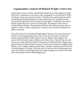 Argumentative Analysis Of Richard Wright s Native Son
Argumentative Essay on Native Son Richard Wright made a film adaptation called
Native Son , speaking on a time frame where segregation was still present in 1940 s
of Chicago, a man was accused of murder. This film took a quick wrong turn when
something unpredictable happened causing conflicting views. In addition to this
racism played a great deal in his crimeto be found guilty. In addition to this racism
played a great deal in his crime to be found guilty. The purpose of this essay to
examine Richard Wright s film adaptation of Native Son and his innocent crime in
regards to racism, violence, and poverty, to discuss view of points of whether he is
guilty or innocent.
In the film Native Son by Richard Wright, Bigger Thomas is the main character of
this film. In the begging Bigger had to kill a rat, he lived with just is sisters and
mother meaning he had no father figure in his life. Bigger went straight to the
streets with his friends to plan a robbery on the Bum s store. They felt like since the
owner was a white male they needed to bring guns; the plan fell threw. Bigger gets a
job offer from the Daltons family, he goes to watch a movie about the daughter Mary
Dalton. Leads to Bigger finding out that Mary is dating a communist and that herself
is rebelling against her family. After the movie he met up with his friends again and
when one of them are late Bigger gets full of anger bringing out a knife of his friend.
After the argument with his friends Bigger goes
 