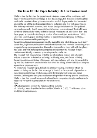 The Issue Of The Paper Industry On Our Environment
I believe that the fact that the paper industry takes a heavy toll on our forests and
trees overall is common knowledge in this day and age, but it is also something that
tends to be overlooked not given the attention needed. Paper production has ranked
among the top of the most resource intensive industries and it is with good reason.
The industry consumes our trees, uses water, energy and chemicals. The pulpand
paperindustry ranks fourth among industrial sectors in emissions of Toxics Release
Inventory chemicals to water, and third in such releases to air. The issues don t end
there; paper accounts for the largest portion of the municipal waste stream (34%).
Once in a landfill, paper has the potential to decompose and produce methane,...
Show more content on Helpwriting.net ...
Research and previous procedures must be available, and while they are most likely
out of date, it gives more incentive to find efficient and less resource consuming ways
to update hemp paper production. Ground work must have been laid with the plants
past uses, and with funding from companies interested in the research of new,
environment friendly resources promising results can be met.
The research will be conducted with the use of database engines and scholarly
articles to seek out information on hemp, its history, uses, and future viability.
Research on the current state of the paper and pulp industry will also be presented to
try and find differences or similarities that could be telling of the viability of hemp as
a prominent paper resource.
As with every research topic, limitations are unavoidable. The limits which we
would be facing are the fact that our scope is limited to the research of past data to
make the most informed prediction possible for the future of hemp as a paper
resource. Although no true, physical research is possible with my present conditions,
I believe that this ground work can lead another to completing the physical research
necessary for achieving the scientific results needed.
Data
пЃ¶Advancements seen in the Paper and Pulp industry
пѓ Initially, paper is said to be invented in China in A.D 105. Ts ai Lun receives
credit for inventing paper.
 