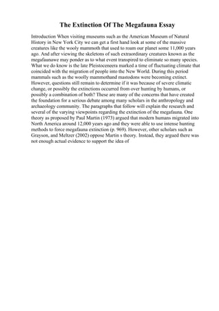 The Extinction Of The Megafauna Essay
Introduction When visiting museums such as the American Museum of Natural
History in New York City we can get a first hand look at some of the massive
creatures like the wooly mammoth that used to roam our planet some 11,000 years
ago. And after viewing the skeletons of such extraordinary creatures known as the
megafaunawe may ponder as to what event transpired to eliminate so many species.
What we do know is the late Pleistoceneera marked a time of fluctuating climate that
coincided with the migration of people into the New World. During this period
mammals such as the woolly mammothand mastodons were becoming extinct.
However, questions still remain to determine if it was because of severe climatic
change, or possibly the extinctions occurred from over hunting by humans, or
possibly a combination of both? These are many of the concerns that have created
the foundation for a serious debate among many scholars in the anthropology and
archaeology community. The paragraphs that follow will explain the research and
several of the varying viewpoints regarding the extinction of the megafauna. One
theory as proposed by Paul Martin (1973) argued that modern humans migrated into
North America around 12,000 years ago and they were able to use intense hunting
methods to force megafauna extinction (p. 969). However, other scholars such as
Grayson, and Meltzer (2002) oppose Martin s theory. Instead, they argued there was
not enough actual evidence to support the idea of
 