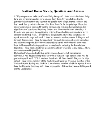 National Honor Society, Questions And Answers
1. Why do you want to be the County Dairy Delegate? I have been raised on a dairy
farm and my mom was also grew up on a dairy farm. My stepdad is a fourth
generation dairy farmer and together my parents have taught me the sacrifice and
hard work that goes into a farmer s life. I am thankful for the privilege I have had
in growing up on a farm and I want to help educate community members on the
significance of our day to day dairy farmers and their contributions to society. 2.
Explain how you meet the application criteria. I have had the opportunity to serve
in many leadership roles. Through those assignments, I have had the chance to
speak to crowds, large and small. I have been on the seminary council this year and
through this program I have the opportunity to speak to groups of people including
my teachers and peers. I have been the secretary of the Rockette drill team and I
have held several leadership positions in my church, including the Laurel class
President. I have been a leader as spokesperson to my ward and to my stake.... Show
more content on Helpwriting.net ...
High school/scholastic/leadership achievements, honors, club participation
activities. I will be graduating this May from Box Elder High School and I will be
graduating with a 4.0 GPA. I received Academic All State in drill this year. In high
school I have been a member of the Rockette drill team for 3 years, a member of the
National Honor Society and the FFA. I have been a member of 4H for 9 years. I have
been the Rockette Secretary and I have been on the LDS seminary council this year. I
am the Laurel class
 
