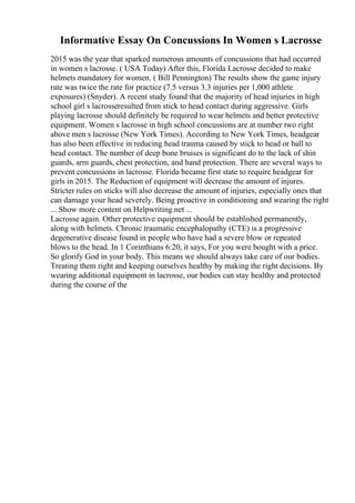 Informative Essay On Concussions In Women s Lacrosse
2015 was the year that sparked numerous amounts of concussions that had occurred
in women s lacrosse. ( USA Today) After this, Florida Lacrosse decided to make
helmets mandatory for women. ( Bill Pennington) The results show the game injury
rate was twice the rate for practice (7.5 versus 3.3 injuries per 1,000 athlete
exposures) (Snyder). A recent study found that the majority of head injuries in high
school girl s lacrosseresulted from stick to head contact during aggressive. Girls
playing lacrosse should definitely be required to wear helmets and better protective
equipment. Women s lacrosse in high school concussions are at number two right
above men s lacrosse (New York Times). According to New York Times, headgear
has also been effective in reducing head trauma caused by stick to head or ball to
head contact. The number of deep bone bruises is significant do to the lack of shin
guards, arm guards, chest protection, and hand protection. There are several ways to
prevent concussions in lacrosse. Florida became first state to require headgear for
girls in 2015. The Reduction of equipment will decrease the amount of injures.
Stricter rules on sticks will also decrease the amount of injuries, especially ones that
can damage your head severely. Being proactive in conditioning and wearing the right
... Show more content on Helpwriting.net ...
Lacrosse again. Other protective equipment should be established permanently,
along with helmets. Chronic traumatic encephalopathy (CTE) is a progressive
degenerative disease found in people who have had a severe blow or repeated
blows to the head. In 1 Corinthians 6:20, it says, For you were bought with a price.
So glorify God in your body. This means we should always take care of our bodies.
Treating them right and keeping ourselves healthy by making the right decisions. By
wearing additional equipment in lacrosse, our bodies can stay healthy and protected
during the course of the
 