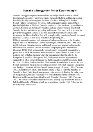 Somalia s Struggle for Power Essay example
Somalia s struggle for power to establish a sovereign Somali state has raised
international concerns of terrorism, piracy, human trafficking and famine causing
instability locally and throughout the Horn of Africa. Although U.S. backed
Somali Federal Government (SFG) has had some recent success against the al
Qaeda (AQ) linked al Shabaab, Somalia continue to face local and regional border
disputes. Somalia has historically relied on outside actors who later abandoned
Somalia due to a shift in foreign policy and interest. This paper will prove that the
power for struggle in Somalia is the root cause of instability in Somalia and
throughout the Horn of Africa. This will be explored by examining Somali s regional
relations, U.S and... Show more content on Helpwriting.net ...
Ethiopia s armed responses only strengthen Mohammed s cause in the Ogaden
region. The Mad Mohammed s Dervish campaigns lasted from 1899 1904, until
the British, and Ethiopian troops, and Somali s who were against Mohammed s
Dervish tactics, mounted various successful campaigns against Mohammed
(Gorman, 1981). With Mohammed s strength nearly eliminated, he agreed to a
peace deal in 1904. Mohammed and his followers were allowed to settle in the
northern part of Italian Somalia where he was recognized as the ruler by the
Europeans. Regardless of the peace deal, Mohammed s cause began to draw
support from other Somali tribes and the fighting continued until his natural death
in 1920. Like Gran, Mohammed had failed to unite Somali clans; however the two
Somali nationalists have laid a physiological impact on Somali s against Ethiopians
and foreigners involved with the Somali power struggle (Gorman, 1981) (Ottaway,
1982). Later British Somalia and Italian Somalia joined to form the Republic of
Somalia in June 1960. Somali s now could claim statehood. During the early years
of independence, tensions continued over contested areas in the Northern Front
District with Kenya and in the Ogaden with Ethiopia. (Gorman, 1981) (Ottaway,
1982) As Somalia looked to establish itself as a country they allied with Russia to
help build Somalia s Military, which led to a military coup in 1969. Following the
military coup, Somalia was
 