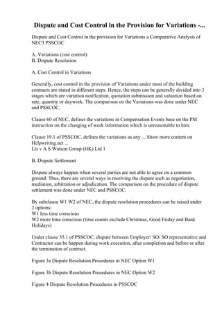 Dispute and Cost Control in the Provision for Variations -...
Dispute and Cost Control in the provision for Variations a Comparative Analysis of
NEC3 PSSCOC
A. Variations (cost control)
B. Dispute Resolution
A. Cost Control in Variations
Generally, cost control in the provision of Variations under most of the building
contracts are stated in different steps. Hence, the steps can be generally divided into 3
stages which are variation notification, quotation submission and valuation based on
rate, quantity or daywork. The comparison on the Variations was done under NEC
and PSSCOC.
Clause 60 of NEC, defines the variations in Compensation Events base on the PM
instruction on the changing of work information which is unreasonable to him.
Clause 19.1 of PSSCOC, defines the variations as any ... Show more content on
Helpwriting.net ...
Lts v A S Watson Group (HK) Ltd 1
B. Dispute Settlement
Dispute always happen when several parties are not able to agree on a common
ground. Thus, there are several ways in resolving the dispute such as negotiation,
mediation, arbitration or adjudication. The comparison on the procedure of dispute
settlement was done under NEC and PSSCOC.
By subclause W1 W2 of NEC, the dispute resolution procedures can be raised under
2 options:
W1 less time conscious
W2 more time conscious (time counts exclude Christmas, Good Friday and Bank
Holidays)
Under clause 35.1 of PSSCOC, dispute between Employer/ SO/ SO representative and
Contractor can be happen during work execution, after completion and before or after
the termination of contract.
Figure 3a Dispute Resolution Procedures in NEC Option W1
Figure 3b Dispute Resolution Procedures in NEC Option W2
Figure 4 Dispute Resolution Procedures in PSSCOC
 