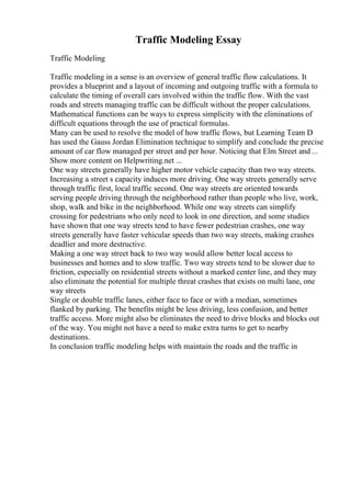 Traffic Modeling Essay
Traffic Modeling
Traffic modeling in a sense is an overview of general traffic flow calculations. It
provides a blueprint and a layout of incoming and outgoing traffic with a formula to
calculate the timing of overall cars involved within the traffic flow. With the vast
roads and streets managing traffic can be difficult without the proper calculations.
Mathematical functions can be ways to express simplicity with the eliminations of
difficult equations through the use of practical formulas.
Many can be used to resolve the model of how traffic flows, but Learning Team D
has used the Gauss Jordan Elimination technique to simplify and conclude the precise
amount of car flow managed per street and per hour. Noticing that Elm Street and ...
Show more content on Helpwriting.net ...
One way streets generally have higher motor vehicle capacity than two way streets.
Increasing a street s capacity induces more driving. One way streets generally serve
through traffic first, local traffic second. One way streets are oriented towards
serving people driving through the neighborhood rather than people who live, work,
shop, walk and bike in the neighborhood. While one way streets can simplify
crossing for pedestrians who only need to look in one direction, and some studies
have shown that one way streets tend to have fewer pedestrian crashes, one way
streets generally have faster vehicular speeds than two way streets, making crashes
deadlier and more destructive.
Making a one way street back to two way would allow better local access to
businesses and homes and to slow traffic. Two way streets tend to be slower due to
friction, especially on residential streets without a marked center line, and they may
also eliminate the potential for multiple threat crashes that exists on multi lane, one
way streets
Single or double traffic lanes, either face to face or with a median, sometimes
flanked by parking. The benefits might be less driving, less confusion, and better
traffic access. More might also be eliminates the need to drive blocks and blocks out
of the way. You might not have a need to make extra turns to get to nearby
destinations.
In conclusion traffic modeling helps with maintain the roads and the traffic in
 