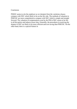 Conclusion
PSSOC seems to cite the employer as we interpret from the variations clauses
compare with NEC which likely to be on the fair side. The methods of valuation in
PSSCOC are more comprehensive compare with NEC which is simple and straight
forward. The valuation of compensation event by the PM in NEC seems to be fair
to all the parties and induces lesser time. Generally, the procedures in resolving the
dispute in NEC are likely to be more efficient and cost saving than PSSCOC. On the
other hand, there is a special feature in
 