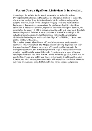Forrest Gump s Significant Limitations In Intellectual...
According to the website for the American Association on Intellectual and
Developmental Disabilities, IDD is defined as: intellectual disability is a disability
characterized by significant limitations both in intellectual functioning and in
adaptive behavior, which covers a range of everyday social and practical skills.
Furthermore, there are three major criteria for intellectual disability: significant
limitations in intellectual functions, significant limitations in adaptive behavior, and
onset before the age of 18. IDD is not determined by an IQ test; however, it does help
in measuring mental function. A test score below of around 70 or as high as 75
indicates a limitation in intellectual functioning. (http://aaidd.org/intellectual
disability/definition/faqs on intellectual disability#.VZvvE8JRHrc).... Show more
content on Helpwriting.net ...
The principal showed where Forrest s IQ was below the state requirement for
acceptance into public school. The IQ specification for being diagnosed with IDD
is a score less than 75. Forrest s score was a 75, which put him just under the
average for acceptance. His mother fought for him to go to public school because
she didn t want him to be treated differently. Forrest was also a young child, and
the diagnostic criteria also states that IDD occurs before the age of 18, which was the
case for him. Forrest also had to wear braces on his legs to straighten out his spine.
IDD can also affect various parts of the body, which may have contributed to Forrest
s physical problems as a child. IDD also affects a person s social and practical
 