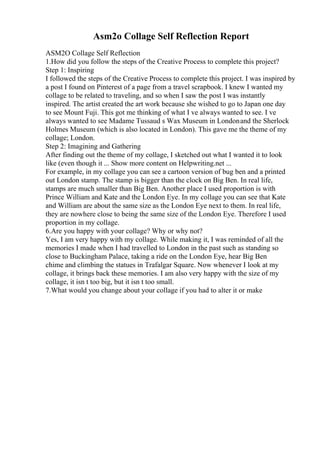 Asm2o Collage Self Reflection Report
ASM2O Collage Self Reflection
1.How did you follow the steps of the Creative Process to complete this project?
Step 1: Inspiring
I followed the steps of the Creative Process to complete this project. I was inspired by
a post I found on Pinterest of a page from a travel scrapbook. I knew I wanted my
collage to be related to traveling, and so when I saw the post I was instantly
inspired. The artist created the art work because she wished to go to Japan one day
to see Mount Fuji. This got me thinking of what I ve always wanted to see. I ve
always wanted to see Madame Tussaud s Wax Museum in Londonand the Sherlock
Holmes Museum (which is also located in London). This gave me the theme of my
collage; London.
Step 2: Imagining and Gathering
After finding out the theme of my collage, I sketched out what I wanted it to look
like (even though it ... Show more content on Helpwriting.net ...
For example, in my collage you can see a cartoon version of bug ben and a printed
out London stamp. The stamp is bigger than the clock on Big Ben. In real life,
stamps are much smaller than Big Ben. Another place I used proportion is with
Prince William and Kate and the London Eye. In my collage you can see that Kate
and William are about the same size as the London Eye next to them. In real life,
they are nowhere close to being the same size of the London Eye. Therefore I used
proportion in my collage.
6.Are you happy with your collage? Why or why not?
Yes, I am very happy with my collage. While making it, I was reminded of all the
memories I made when I had travelled to London in the past such as standing so
close to Buckingham Palace, taking a ride on the London Eye, hear Big Ben
chime and climbing the statues in Trafalgar Square. Now whenever I look at my
collage, it brings back these memories. I am also very happy with the size of my
collage, it isn t too big, but it isn t too small.
7.What would you change about your collage if you had to alter it or make
 