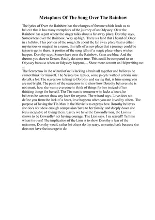 Metaphors Of The Song Over The Rainbow
The lyrics of Over the Rainbow has the changes of fortune which leads us to
believe that it has many metaphors of the journey of an Odyssey. Over the
Rainbow has a part where the singer talks about a far away place. Dorothy says,
Somewhere over the Rainbow, Way up high, There s a land that i heard of, Once
in a lullaby. This portion of the song tells about the far away place that is either
mysterious or magical in a sense, this tells of a new place that a journey could be
taken to get to there. A portion of the song tells of a magic place where wishes
happen. Dorothy says, Somewhere over the Rainbow, Skies are blue, And the
dreams you dare to Dream, Really do come true. This could be compared to an
Odyssey because when an Odyssey happens,... Show more content on Helpwriting.net
...
The Scarecrow in the wizard of oz is lacking a brain all together and believes he
cannot think for himself. The Scarecrow replies, some people without a brain sure
do talk a lot. The scarecrow talking to Dorothy and saying that, is him saying you
are not bright. The point of the scarecrow is to show how Dorothy believes she is
not smart, how she wants everyone to think of things for her instead of her
thinking things for herself. The Tin man is someone who lacks a heart, he
believes he can not show any love for anyone. The wizard says, Love does not
define you from the lack of a heart, love happens when you are loved by others. The
purpose of having the Tin Man in the Movie is to express how Dorothy believes
she does not show enough compassion/ love to her family, and deeply down she
feels incapable of loving them. Lastly we have the Cowardly lion, the Lion is
shown to be Cowardly/ not having courage. The Lion says, I m scared!! Tell me
when it s over! The implication of the Lion is to show Dorothy s fear of the
unknown, Dorothy would rather let others do the scary, unwanted task because she
does not have the courage to do
 