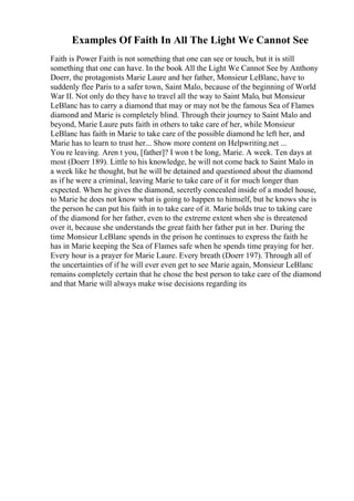 Examples Of Faith In All The Light We Cannot See
Faith is Power Faith is not something that one can see or touch, but it is still
something that one can have. In the book All the Light We Cannot See by Anthony
Doerr, the protagonists Marie Laure and her father, Monsieur LeBlanc, have to
suddenly flee Paris to a safer town, Saint Malo, because of the beginning of World
War II. Not only do they have to travel all the way to Saint Malo, but Monsieur
LeBlanc has to carry a diamond that may or may not be the famous Sea of Flames
diamond and Marie is completely blind. Through their journey to Saint Malo and
beyond, Marie Laure puts faith in others to take care of her, while Monsieur
LeBlanc has faith in Marie to take care of the possible diamond he left her, and
Marie has to learn to trust her... Show more content on Helpwriting.net ...
You re leaving. Aren t you, [father]? I won t be long, Marie. A week. Ten days at
most (Doerr 189). Little to his knowledge, he will not come back to Saint Malo in
a week like he thought, but he will be detained and questioned about the diamond
as if he were a criminal, leaving Marie to take care of it for much longer than
expected. When he gives the diamond, secretly concealed inside of a model house,
to Marie he does not know what is going to happen to himself, but he knows she is
the person he can put his faith in to take care of it. Marie holds true to taking care
of the diamond for her father, even to the extreme extent when she is threatened
over it, because she understands the great faith her father put in her. During the
time Monsieur LeBlanc spends in the prison he continues to express the faith he
has in Marie keeping the Sea of Flames safe when he spends time praying for her.
Every hour is a prayer for Marie Laure. Every breath (Doerr 197). Through all of
the uncertainties of if he will ever even get to see Marie again, Monsieur LeBlanc
remains completely certain that he chose the best person to take care of the diamond
and that Marie will always make wise decisions regarding its
 