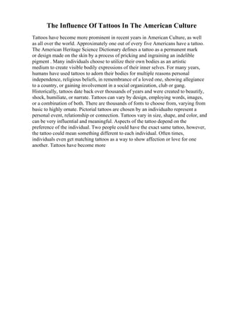 The Influence Of Tattoos In The American Culture
Tattoos have become more prominent in recent years in American Culture, as well
as all over the world. Approximately one out of every five Americans have a tattoo.
The American Heritage Science Dictionary defines a tattoo as a permanent mark
or design made on the skin by a process of pricking and ingraining an indelible
pigment . Many individuals choose to utilize their own bodies as an artistic
medium to create visible bodily expressions of their inner selves. For many years,
humans have used tattoos to adorn their bodies for multiple reasons personal
independence, religious beliefs, in remembrance of a loved one, showing allegiance
to a country, or gaining involvement in a social organization, club or gang.
Historically, tattoos date back over thousands of years and were created to beautify,
shock, humiliate, or narrate. Tattoos can vary by design, employing words, images,
or a combination of both. There are thousands of fonts to choose from, varying from
basic to highly ornate. Pictorial tattoos are chosen by an individualto represent a
personal event, relationship or connection. Tattoos vary in size, shape, and color, and
can be very influential and meaningful. Aspects of the tattoo depend on the
preference of the individual. Two people could have the exact same tattoo, however,
the tattoo could mean something different to each individual. Often times,
individuals even get matching tattoos as a way to show affection or love for one
another. Tattoos have become more
 