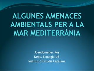ALGUNES AMENACES
AMBIENTALS PER A LA
MAR MEDITERRÀNIA
Joandomènec Ros
Dept. Ecologia UB
Institut d’Estudis Catalans

 