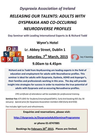 Wynn’s Hotel
Lr. Abbey Street, Dublin 1
Saturday, 7th
March, 2015
9.00am to 4.45pm
Dyspraxia Association of Ireland
RELEASING OUR TALENTS: ADULTS WITH
DYSPRAXIA AND CO-OCCURING
NEURODIVERSE PROFILES
Day Seminar with Leading International Experts Jo & Richard Todd
CPD certificate of attendance will be available for professional training.
Seminar Fee: €75 (€45 for Students/Unemployed/OAPs). Early bird booking €65 (by 30
January). Special price for Dyspraxia Association members €60 (Early bird €50).
Fee includes light lunch and refreshments.
Richard and Jo Todd from Key4Learning are leading experts in the field of
education and employment for adults with Neurodiverse profiles. This
seminar is ideal for adults with Dyspraxia, Dyslexia, ADHD and Asperger’s,
their families and professionals working in this area. The day will provide
insight into strategies for success in order to maximise the true potential of
adults with Dyspraxia and co-occuring Neruodiverse profiles.
Enquiries and reservations, please visit:
http://dyspraxia.ie/DyspraxiaAdultSeminarProgramme
or phone 01-8747085
Bookings by February 20th
2015. Places are limited.
 