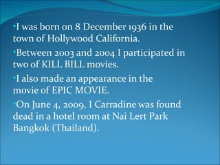 •I was born on 8 December 1936 in the
town of Hollywood California.
•Between 2003 and 2004 I participated in
two of KILL BILL movies.
•I also made an appearance in the
movie of EPIC MOVIE.
•On June 4, 2009, I Carradine was found
dead in a hotel room at Nai Lert Park
Bangkok (Thailand).
 
