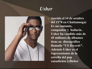 Usher(nacido el 14 de octubre del 1978 en Chattanooga) Es un cantante, compositor y  bailarín. Usherha vendidomás de 45 millones de álbumestienesudiscográficollamado"US Records". AdemásUsher es el representante de la estrella del pop canadienseJ.Bieber