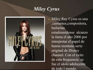 Miley CyrusMiley Ray Cyrus es una ,cantantes,compositora,bailarina estadounidense  alcanzo la fama el año 2006 por interpretar el papel de hanna montana serie original de Disney channel. Con el exito  de esta frequencia  se fue el idolo adolscente de todo l mundo.