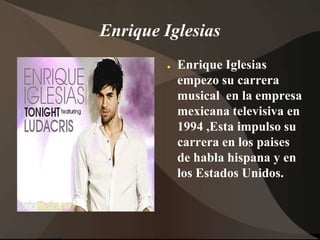 Enrique IglesiasEnrique Iglesias empezosu carrera musical  en la empresa mexicana televisiva en 1994 ,Esta impulso su carrera en los paises de habla hispana y en los EstadosUnidos.
