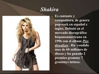 ShakiraEs cantante y compositora, de genero pop-rock en español e ingles. Debutóen el mercadodiscográficohispanoamericano en 1996 con el albumPies descalzos. Ha  vendidomas de 60 millones de discos y ha ganado 2 premiosgrammy7 grammyslatinos.  