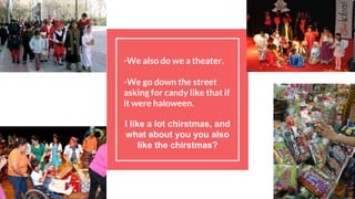 -We also do we a theater.
-We go down the street
asking for candy like that if
it were haloween.
I like a lot chirstmas, and
what about you you also
like the chirstmas?
 