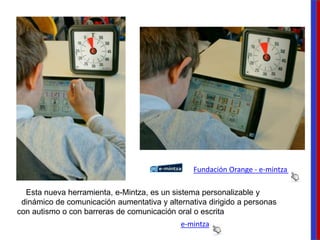 e-mintza
Esta nueva herramienta, e-Mintza, es un sistema personalizable y
dinámico de comunicación aumentativa y alternativa dirigido a personas
con autismo o con barreras de comunicación oral o escrita
Fundación Orange - e-mintza
 