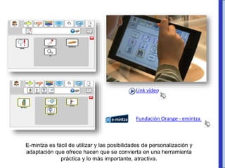 E-mintza es fácil de utilizar y las posibilidades de personalización y
adaptación que ofrece hacen que se convierta en una herramienta
práctica y lo más importante, atractiva.
Fundación Orange - emintza
Link vídeo
 