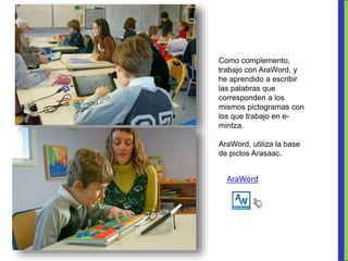 Como complemento,
trabajo con AraWord, y
he aprendido a escribir
las palabras que
corresponden a los
mismos pictogramas con
los que trabajo en e-
mintza.
AraWord, utiliza la base
de pictos Arasaac.
AraWord
 
