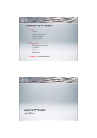 Restauración personalizada
    1.- Leer
       • Tipología
       • Lenguaje arquitectónico
       • Técnicas utilizadas
       • Estado constructivo


   2.- Intervención
       • Compatibilidad constructiva
       • Cromatismo
       • Restitución
       • Ordenamiento


   3.- Prevención (Mantenimiento)




VISIONES COTIDIANAS
Los edificios
 