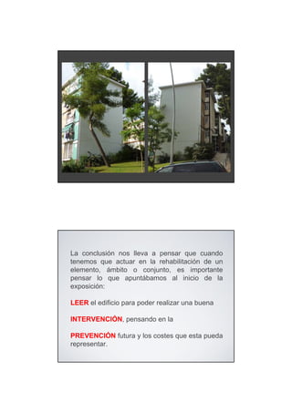 La conclusión nos lleva a pensar que cuando
tenemos que actuar en la rehabilitación de un
elemento, ámbito o conjunto, es importante
pensar lo que apuntábamos al inicio de la
exposición:

LEER el edificio para poder realizar una buena

INTERVENCIÓN, pensando en la

PREVENCIÓN futura y los costes que esta pueda
representar.
 