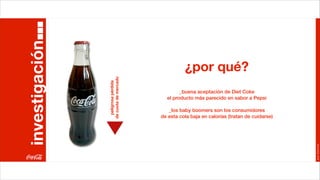 investigación
                                                ¿por qué?


                de cuota de mercado
                  peligrosa pérdida
                                              _buena aceptación de Diet Coke
                                        el producto más parecido en sabor a Pepsi

                                         _los baby boomers son los consumidores
                                      de esta cola baja en calorías (tratan de cuidarse)




                                                                                           Joan Estornell
 