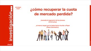 estrategia


investigación
                  target
                             ¿cómo recuperar la cuota
                               de mercado perdida?
                                      _buscarla el segmento de los jóvenes
                                                   (18-34 años)

                               _el mismo target que le había hecho triunfar a Pepsi
                                               (Pepsi Generation)




                                                                                      Joan Estornell
 